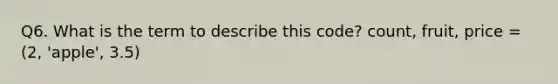 Q6. What is the term to describe this code? count, fruit, price = (2, 'apple', 3.5)