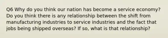 Q6 Why do you think our nation has become a service economy? Do you think there is any relationship between the shift from manufacturing industries to service industries and the fact that jobs being shipped overseas? If so, what is that relationship?