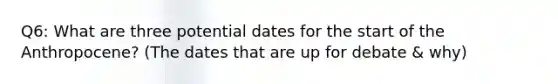 Q6: What are three potential dates for the start of the Anthropocene? (The dates that are up for debate & why)