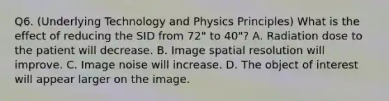 Q6. (Underlying Technology and Physics Principles) What is the effect of reducing the SID from 72" to 40"? A. Radiation dose to the patient will decrease. B. Image spatial resolution will improve. C. Image noise will increase. D. The object of interest will appear larger on the image.