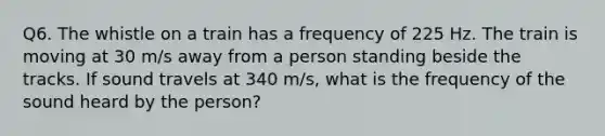 Q6. The whistle on a train has a frequency of 225 Hz. The train is moving at 30 m/s away from a person standing beside the tracks. If sound travels at 340 m/s, what is the frequency of the sound heard by the person?