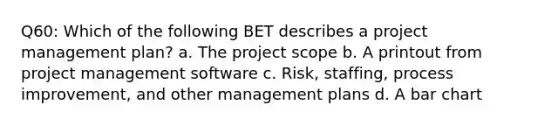 Q60: Which of the following BET describes a project management plan? a. The project scope b. A printout from project management software c. Risk, staffing, process improvement, and other management plans d. A bar chart