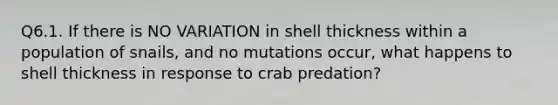 Q6.1. If there is NO VARIATION in shell thickness within a population of snails, and no mutations occur, what happens to shell thickness in response to crab predation?