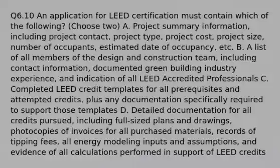 Q6.10 An application for LEED certification must contain which of the following? (Choose two) A. Project summary information, including project contact, project type, project cost, project size, number of occupants, estimated date of occupancy, etc. B. A list of all members of the design and construction team, including contact information, documented green building industry experience, and indication of all LEED Accredited Professionals C. Completed LEED credit templates for all prerequisites and attempted credits, plus any documentation specifically required to support those templates D. Detailed documentation for all credits pursued, including full‐sized plans and drawings, photocopies of invoices for all purchased materials, records of tipping fees, all energy modeling inputs and assumptions, and evidence of all calculations performed in support of LEED credits