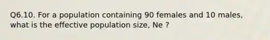 Q6.10. For a population containing 90 females and 10 males, what is the effective population size, Ne ?