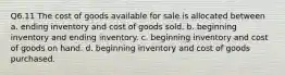 Q6.11 The cost of goods available for sale is allocated between a. ending inventory and cost of goods sold. b. beginning inventory and ending inventory. c. beginning inventory and cost of goods on hand. d. beginning inventory and cost of goods purchased.