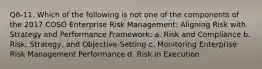 Q6-11. Which of the following is not one of the components of the 2017 COSO Enterprise Risk Management: Aligning Risk with Strategy and Performance Framework: a. Risk and Compliance b. Risk, Strategy, and Objective-Setting c. Monitoring Enterprise Risk Management Performance d. Risk in Execution