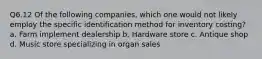 Q6.12 Of the following companies, which one would not likely employ the specific identification method for inventory costing? a. Farm implement dealership b. Hardware store c. Antique shop d. Music store specializing in organ sales