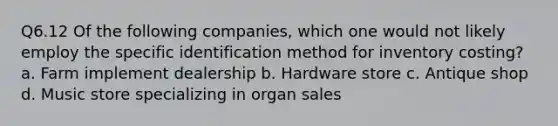 Q6.12 Of the following companies, which one would not likely employ the specific identification method for inventory costing? a. Farm implement dealership b. Hardware store c. Antique shop d. Music store specializing in organ sales