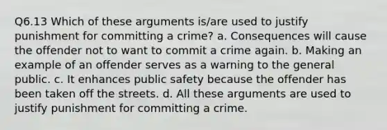 Q6.13 Which of these arguments is/are used to justify punishment for committing a crime? a. Consequences will cause the offender not to want to commit a crime again. b. Making an example of an offender serves as a warning to the general public. c. It enhances public safety because the offender has been taken off the streets. d. All these arguments are used to justify punishment for committing a crime.