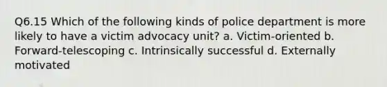 Q6.15 Which of the following kinds of police department is more likely to have a victim advocacy unit? a. Victim-oriented b. Forward-telescoping c. Intrinsically successful d. Externally motivated