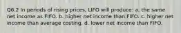 Q6.2 In periods of rising prices, LIFO will produce: a. the same net income as FIFO. b. higher net income than FIFO. c. higher net income than average costing. d. lower net income than FIFO.