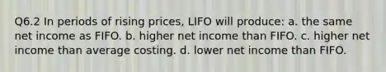 Q6.2 In periods of rising prices, LIFO will produce: a. the same net income as FIFO. b. higher net income than FIFO. c. higher net income than average costing. d. lower net income than FIFO.