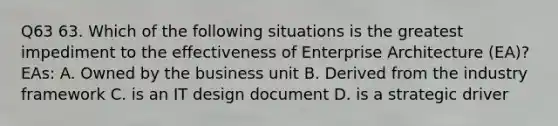 Q63 63. Which of the following situations is the greatest impediment to the effectiveness of Enterprise Architecture (EA)? EAs: A. Owned by the business unit B. Derived from the industry framework C. is an IT design document D. is a strategic driver