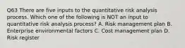 Q63 There are five inputs to the quantitative risk analysis process. Which one of the following is NOT an input to quantitative risk analysis process? A. Risk management plan B. Enterprise environmental factors C. Cost management plan D. Risk register