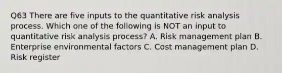 Q63 There are five inputs to the quantitative risk analysis process. Which one of the following is NOT an input to quantitative risk analysis process? A. Risk management plan B. Enterprise environmental factors C. Cost management plan D. Risk register