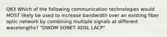 Q63 Which of the following communication technologies would MOST likely be used to increase bandwidth over an existing fiber optic network by combining multiple signals at different wavelengths? "DWDM SONET ADSL LACP"