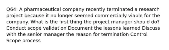 Q64: A pharmaceutical company recently terminated a research project because it no longer seemed commercially viable for the company. What is the first thing the project manager should do? Conduct scope validation Document the lessons learned Discuss with the senior manager the reason for termination Control Scope process