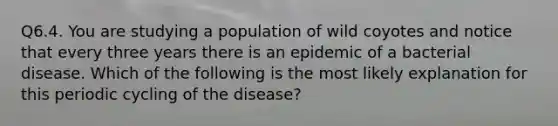 Q6.4. You are studying a population of wild coyotes and notice that every three years there is an epidemic of a bacterial disease. Which of the following is the most likely explanation for this periodic cycling of the disease?