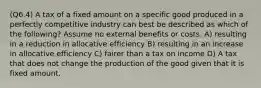 (Q6.4) A tax of a fixed amount on a specific good produced in a perfectly competitive industry can best be described as which of the following? Assume no external benefits or costs. A) resulting in a reduction in allocative efficiency B) resulting in an increase in allocative efficiency C) fairer than a tax on income D) A tax that does not change the production of the good given that it is fixed amount.