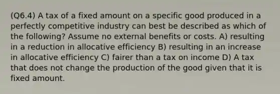 (Q6.4) A tax of a fixed amount on a specific good produced in a perfectly competitive industry can best be described as which of the following? Assume no external benefits or costs. A) resulting in a reduction in allocative efficiency B) resulting in an increase in allocative efficiency C) fairer than a tax on income D) A tax that does not change the production of the good given that it is fixed amount.