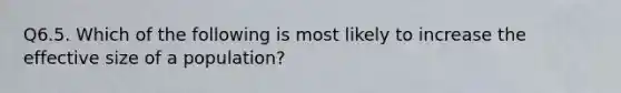 Q6.5. Which of the following is most likely to increase the effective size of a population?