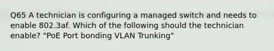 Q65 A technician is configuring a managed switch and needs to enable 802.3af. Which of the following should the technician enable? "PoE Port bonding VLAN Trunking"