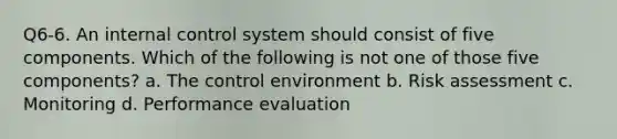 Q6-6. An internal control system should consist of five components. Which of the following is not one of those five components? a. The control environment b. Risk assessment c. Monitoring d. Performance evaluation