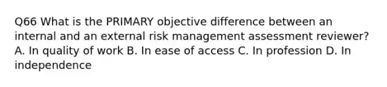 Q66 What is the PRIMARY objective difference between an internal and an external risk management assessment reviewer? A. In quality of work B. In ease of access C. In profession D. In independence