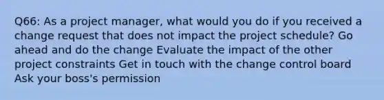 Q66: As a project manager, what would you do if you received a change request that does not impact the project schedule? Go ahead and do the change Evaluate the impact of the other project constraints Get in touch with the change control board Ask your boss's permission