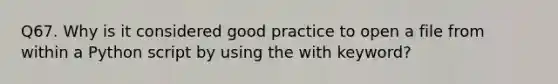 Q67. Why is it considered good practice to open a file from within a Python script by using the with keyword?