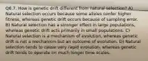 Q6.7. How is genetic drift different from natural selection? A) Natural selection occurs because some alleles confer higher fitness, whereas genetic drift occurs because of sampling error. B) Natural selection has a stronger effect in large populations, whereas genetic drift acts primarily in small populations. C) Natural selection is a mechanism of evolution, whereas genetic drift is not a mechanism but an outcome of evolution. D) Natural selection tends to cause very rapid evolution, whereas genetic drift tends to operate on much longer time scales.