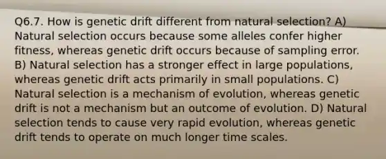 Q6.7. How is genetic drift different from natural selection? A) Natural selection occurs because some alleles confer higher fitness, whereas genetic drift occurs because of sampling error. B) Natural selection has a stronger effect in large populations, whereas genetic drift acts primarily in small populations. C) Natural selection is a mechanism of evolution, whereas genetic drift is not a mechanism but an outcome of evolution. D) Natural selection tends to cause very rapid evolution, whereas genetic drift tends to operate on much longer time scales.