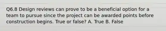 Q6.8 Design reviews can prove to be a beneficial option for a team to pursue since the project can be awarded points before construction begins. True or false? A. True B. False