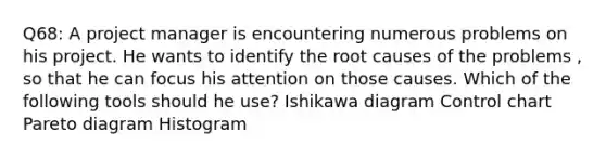 Q68: A project manager is encountering numerous problems on his project. He wants to identify the root causes of the problems , so that he can focus his attention on those causes. Which of the following tools should he use? Ishikawa diagram Control chart Pareto diagram Histogram