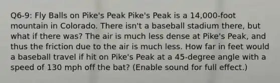 Q6-9: Fly Balls on Pike's Peak Pike's Peak is a 14,000-foot mountain in Colorado. There isn't a baseball stadium there, but what if there was? The air is much less dense at Pike's Peak, and thus the friction due to the air is much less. How far in feet would a baseball travel if hit on Pike's Peak at a 45-degree angle with a speed of 130 mph off the bat? (Enable sound for full effect.)