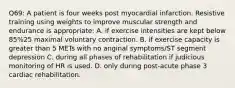 Q69: A patient is four weeks post myocardial infarction. Resistive training using weights to improve muscular strength and endurance is appropriate: A. if exercise intensities are kept below 85%25 maximal voluntary contraction. B. if exercise capacity is greater than 5 METs with no anginal symptoms/ST segment depression C. during all phases of rehabilitation if judicious monitoring of HR is used. D. only during post-acute phase 3 cardiac rehabilitation.