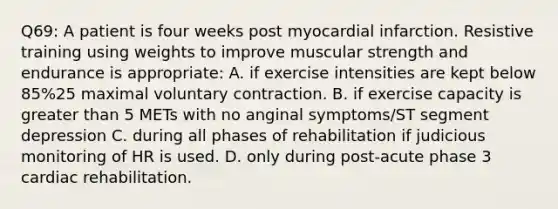 Q69: A patient is four weeks post myocardial infarction. Resistive training using weights to improve muscular strength and endurance is appropriate: A. if exercise intensities are kept below 85%25 maximal voluntary contraction. B. if exercise capacity is greater than 5 METs with no anginal symptoms/ST segment depression C. during all phases of rehabilitation if judicious monitoring of HR is used. D. only during post-acute phase 3 cardiac rehabilitation.