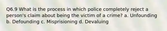 Q6.9 What is the process in which police completely reject a person's claim about being the victim of a crime? a. Unfounding b. Defounding c. Misprisioning d. Devaluing