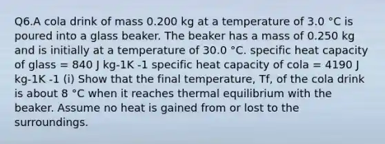 Q6.A cola drink of mass 0.200 kg at a temperature of 3.0 °C is poured into a glass beaker. The beaker has a mass of 0.250 kg and is initially at a temperature of 30.0 °C. specific heat capacity of glass = 840 J kg-1K -1 specific heat capacity of cola = 4190 J kg-1K -1 (i) Show that the final temperature, Tf, of the cola drink is about 8 °C when it reaches thermal equilibrium with the beaker. Assume no heat is gained from or lost to the surroundings.