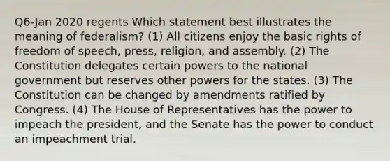 Q6-Jan 2020 regents Which statement best illustrates the meaning of federalism? (1) All citizens enjoy the basic rights of freedom of speech, press, religion, and assembly. (2) The Constitution delegates certain powers to the national government but reserves other powers for the states. (3) The Constitution can be changed by amendments ratified by Congress. (4) The House of Representatives has the power to impeach the president, and the Senate has the power to conduct an impeachment trial.