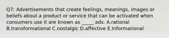 Q7: Advertisements that create feelings, meanings, images or beliefs about a product or service that can be activated when consumers use it are known as _____ ads. A.rational B.transformational C.nostalgic D.affective E.Informational