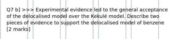 Q7 b] >>> Experimental evidence led to the general acceptance of the delocalised model over the Kekulé model. Describe two pieces of evidence to support the delocalised model of benzene [2 marks]