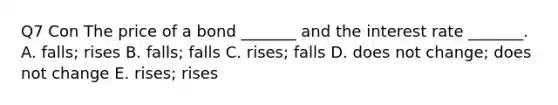 Q7 Con The price of a bond​ _______ and the interest rate​ _______. A. ​falls; rises B. ​falls; falls C. ​rises; falls D. does not​ change; does not change E. ​rises; rises