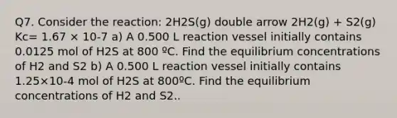 Q7. Consider the reaction: 2H2S(g) double arrow 2H2(g) + S2(g) Kc= 1.67 × 10-7 a) A 0.500 L reaction vessel initially contains 0.0125 mol of H2S at 800 ºC. Find the equilibrium concentrations of H2 and S2 b) A 0.500 L reaction vessel initially contains 1.25×10-4 mol of H2S at 800ºC. Find the equilibrium concentrations of H2 and S2..