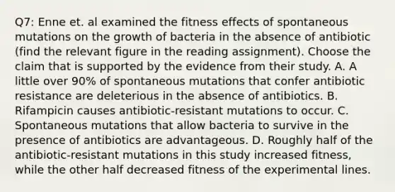 Q7: Enne et. al examined the fitness effects of spontaneous mutations on the growth of bacteria in the absence of antibiotic (find the relevant figure in the reading assignment). Choose the claim that is supported by the evidence from their study. A. A little over 90% of spontaneous mutations that confer antibiotic resistance are deleterious in the absence of antibiotics. B. Rifampicin causes antibiotic-resistant mutations to occur. C. Spontaneous mutations that allow bacteria to survive in the presence of antibiotics are advantageous. D. Roughly half of the antibiotic-resistant mutations in this study increased fitness, while the other half decreased fitness of the experimental lines.