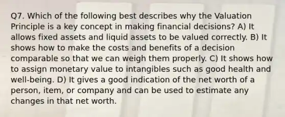 Q7. Which of the following best describes why the Valuation Principle is a key concept in making financial decisions? A) It allows fixed assets and liquid assets to be valued correctly. B) It shows how to make the costs and benefits of a decision comparable so that we can weigh them properly. C) It shows how to assign monetary value to intangibles such as good health and well-being. D) It gives a good indication of the net worth of a person, item, or company and can be used to estimate any changes in that net worth.