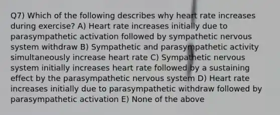 Q7) Which of the following describes why heart rate increases during exercise? A) Heart rate increases initially due to parasympathetic activation followed by sympathetic nervous system withdraw B) Sympathetic and parasympathetic activity simultaneously increase heart rate C) Sympathetic nervous system initially increases heart rate followed by a sustaining effect by the parasympathetic nervous system D) Heart rate increases initially due to parasympathetic withdraw followed by parasympathetic activation E) None of the above