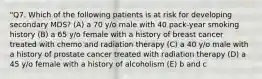 "Q7. Which of the following patients is at risk for developing secondary MDS? (A) a 70 y/o male with 40 pack-year smoking history (B) a 65 y/o female with a history of breast cancer treated with chemo and radiation therapy (C) a 40 y/o male with a history of prostate cancer treated with radiation therapy (D) a 45 y/o female with a history of alcoholism (E) b and c