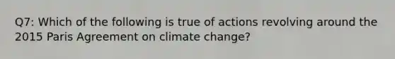 Q7: Which of the following is true of actions revolving around the 2015 Paris Agreement on climate change?